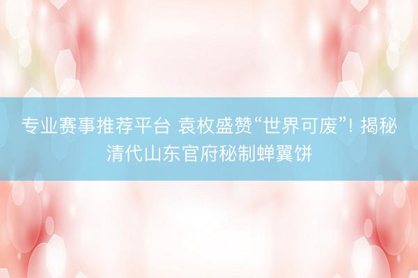 专业赛事推荐平台 袁枚盛赞“世界可废”! 揭秘清代山东官府秘制蝉翼饼