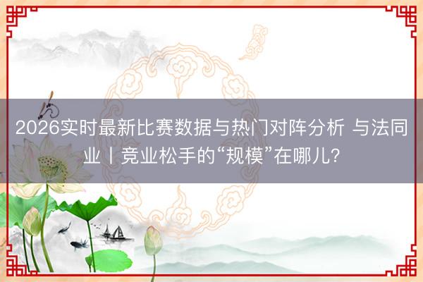 2026实时最新比赛数据与热门对阵分析 与法同业丨竞业松手的“规模”在哪儿？