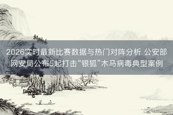 2026实时最新比赛数据与热门对阵分析 公安部网安局公布5起打击“银狐”木马病毒典型案例