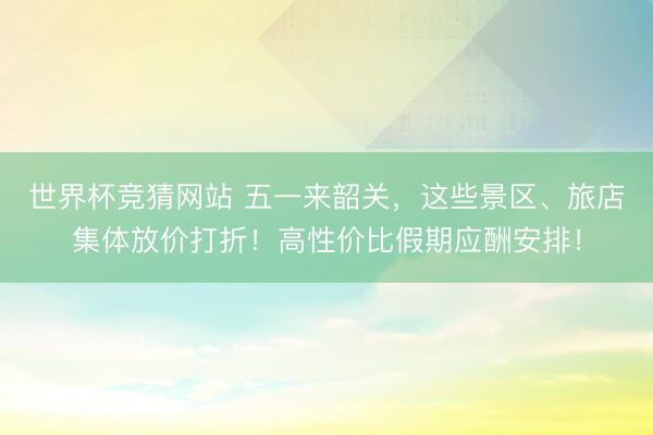 世界杯竞猜网站 五一来韶关，这些景区、旅店集体放价打折！高性价比假期应酬安排！