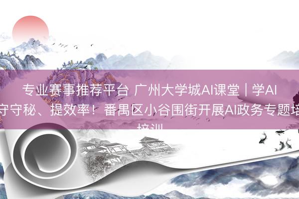 专业赛事推荐平台 广州大学城AI课堂 | 学AI、守守秘、提效率！番禺区小谷围街开展AI政务专题培训
