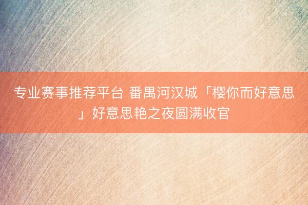 专业赛事推荐平台 番禺河汉城「樱你而好意思」好意思艳之夜圆满收官