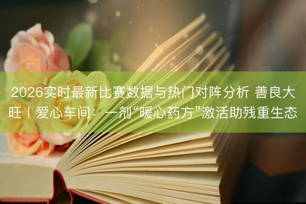 2026实时最新比赛数据与热门对阵分析 善良大旺丨爱心车间：一剂“暖心药方”激活助残重生态‌