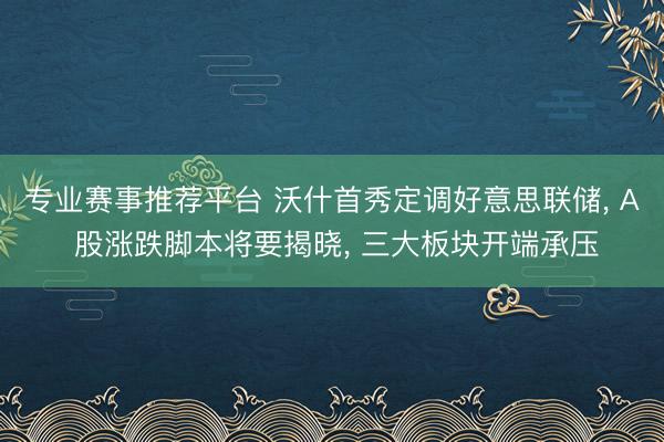 专业赛事推荐平台 沃什首秀定调好意思联储， A 股涨跌脚本将要揭晓， 三大板块开端承压