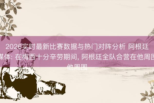 2026实时最新比赛数据与热门对阵分析 阿根廷媒体: 在梅西十分辛劳期间, 阿根廷全队合营在他周围