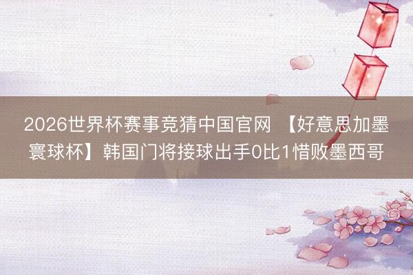 2026世界杯赛事竞猜中国官网 【好意思加墨寰球杯】韩国门将接球出手0比1惜败墨西哥