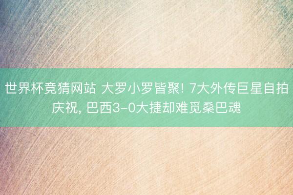 世界杯竞猜网站 大罗小罗皆聚! 7大外传巨星自拍庆祝, 巴西3-0大捷却难觅桑巴魂